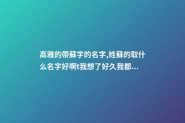 高雅的帶蘇字的名字,姓蘇的取什么名字好啊t我想了好久我都取不了,我是一個少數(shù)民族``